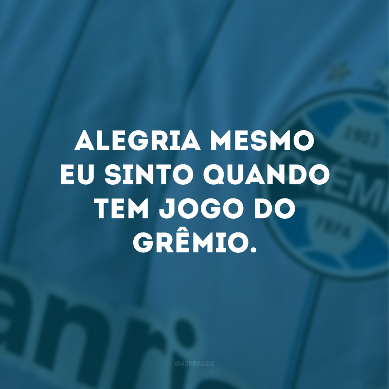 Alegria mesmo eu sinto quando tem jogo do Grêmio. 