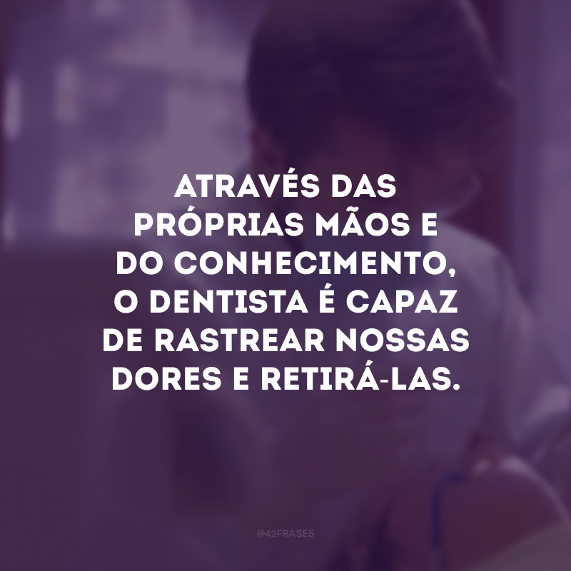 Através das próprias mãos e do conhecimento, o dentista é capaz de rastrear nossas dores e retirá-las.
