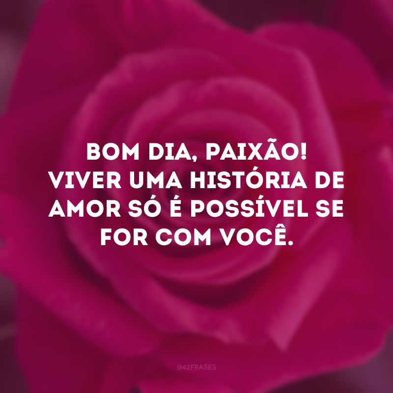 Bom dia, paixão! Viver uma história de amor só é possível se for com você.
