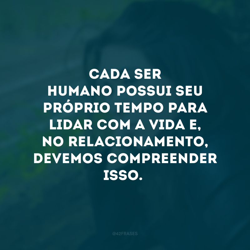 Cada ser humano possui seu próprio tempo para lidar com a vida e, no relacionamento, devemos compreender isso.
