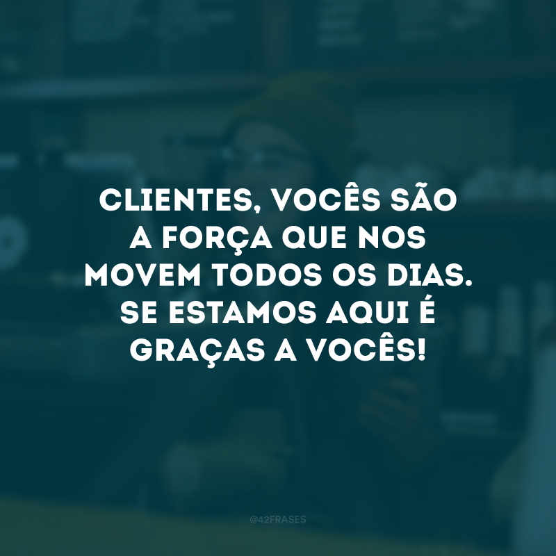 Clientes, vocês são a força que nos movem todos os dias. Se estamos aqui é graças a vocês!