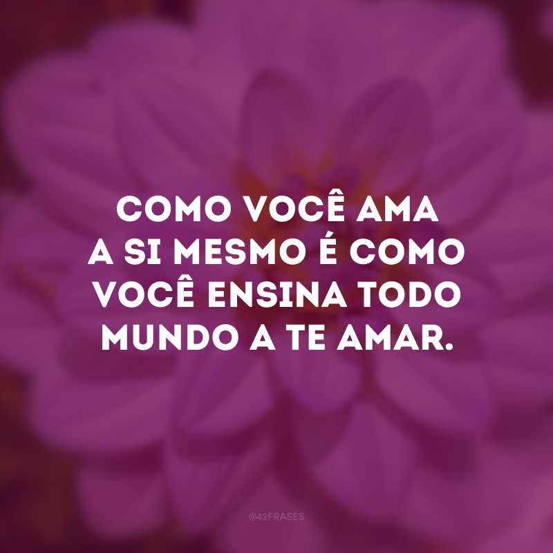 Como você ama a si mesmo é como você ensina todo mundo a te amar. 