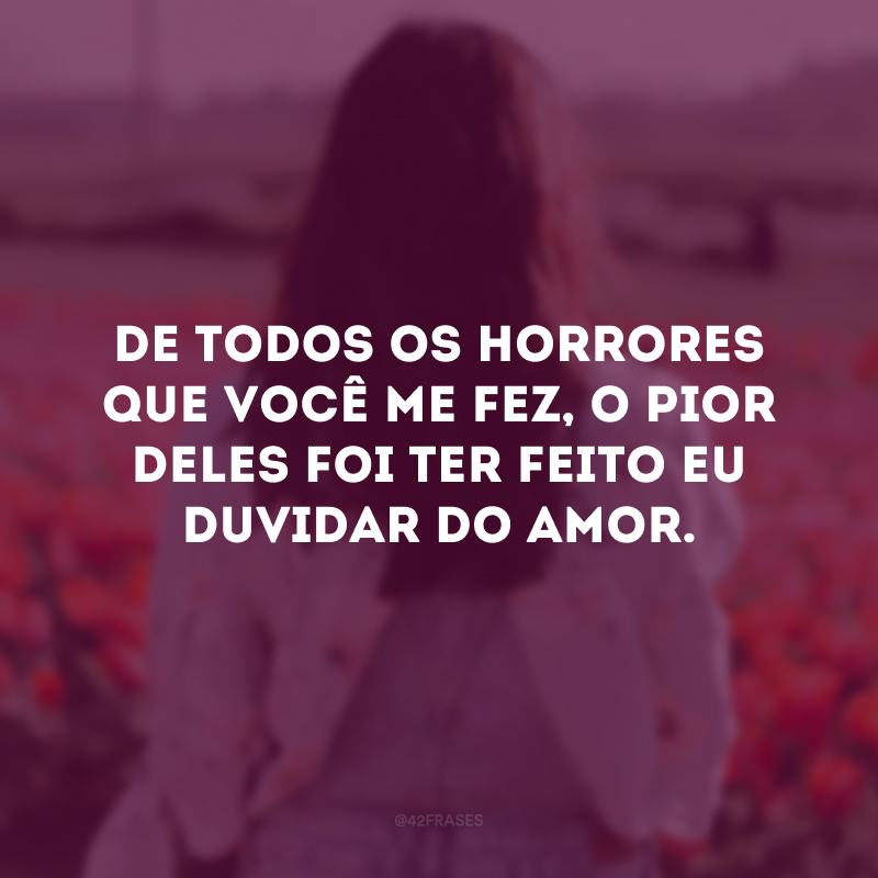 De todos os horrores que você me fez, o pior deles foi ter feito eu duvidar do amor.
