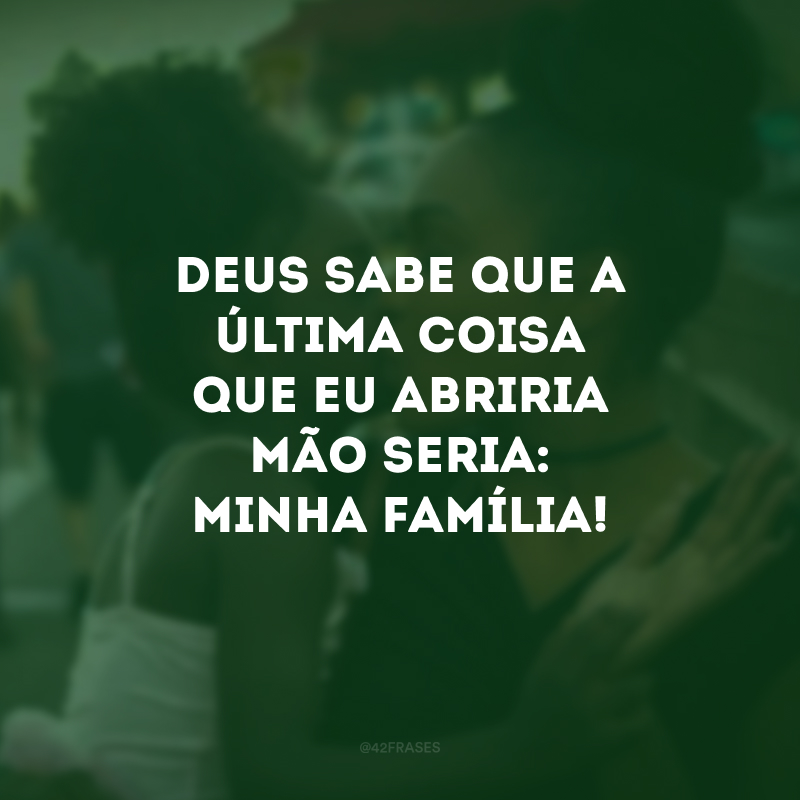 Deus sabe que a última coisa que eu abriria mão seria: minha família! 