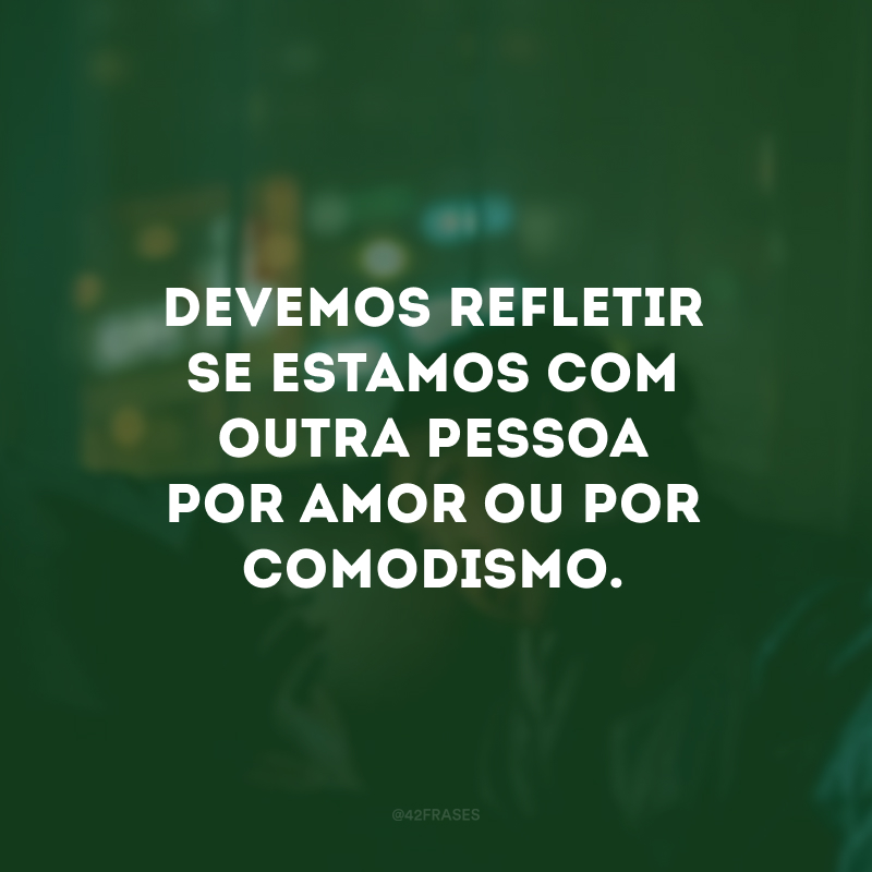 Devemos refletir se estamos com outra pessoa por amor ou por comodismo.