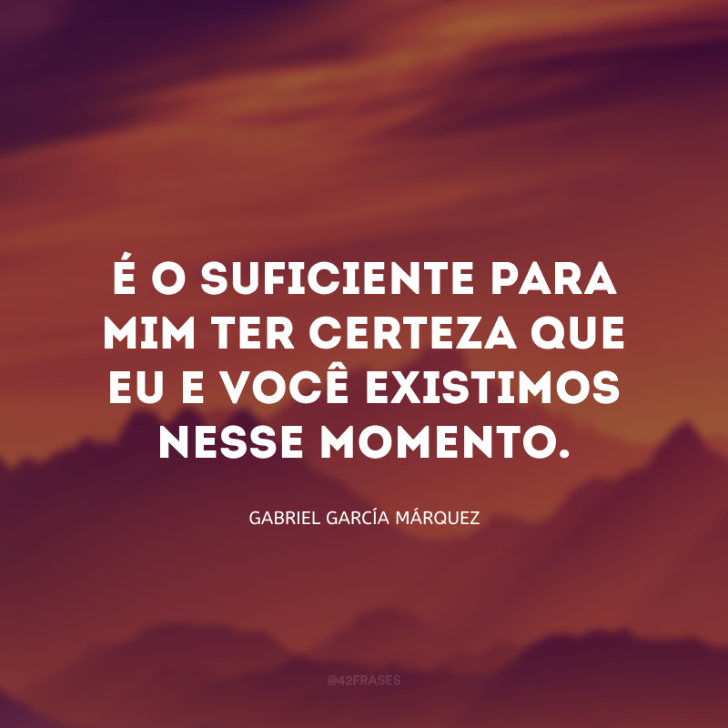 É o suficiente para mim ter certeza que eu e você existimos nesse momento.
