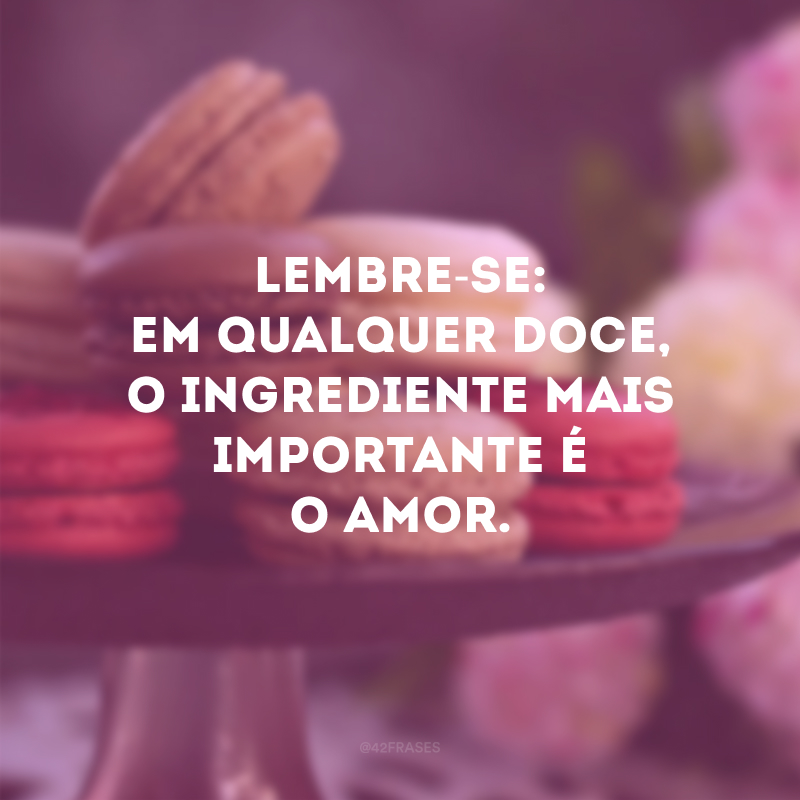 Lembre-se: em qualquer doce, o ingrediente mais importante é o amor. 