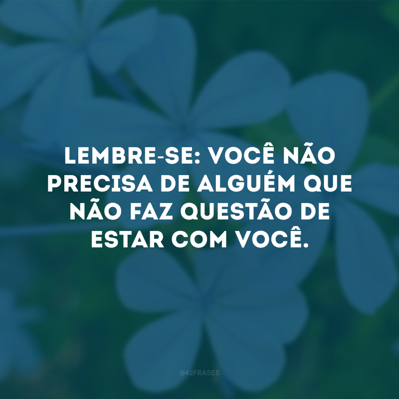 Lembre-se: você não precisa de alguém que não faz questão de estar com você.