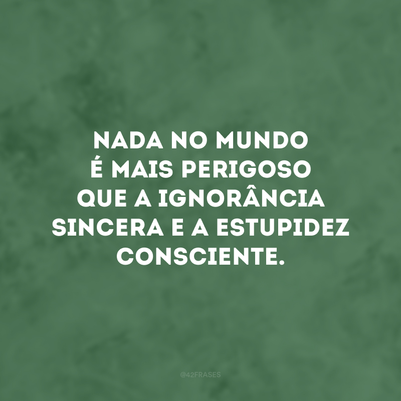 Nada no mundo é mais perigoso que a ignorância sincera e a estupidez consciente.