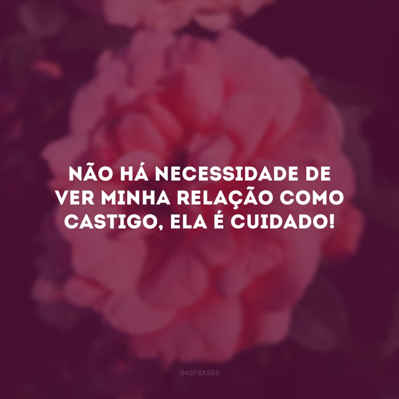 Não há necessidade de ver minha relação como castigo, ela é cuidado! 