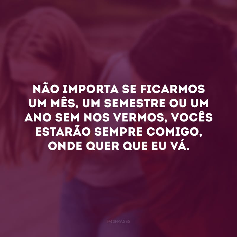 Não importa se ficarmos um mês, um semestre ou um ano sem nos vermos, vocês estarão sempre comigo, onde quer que eu vá.