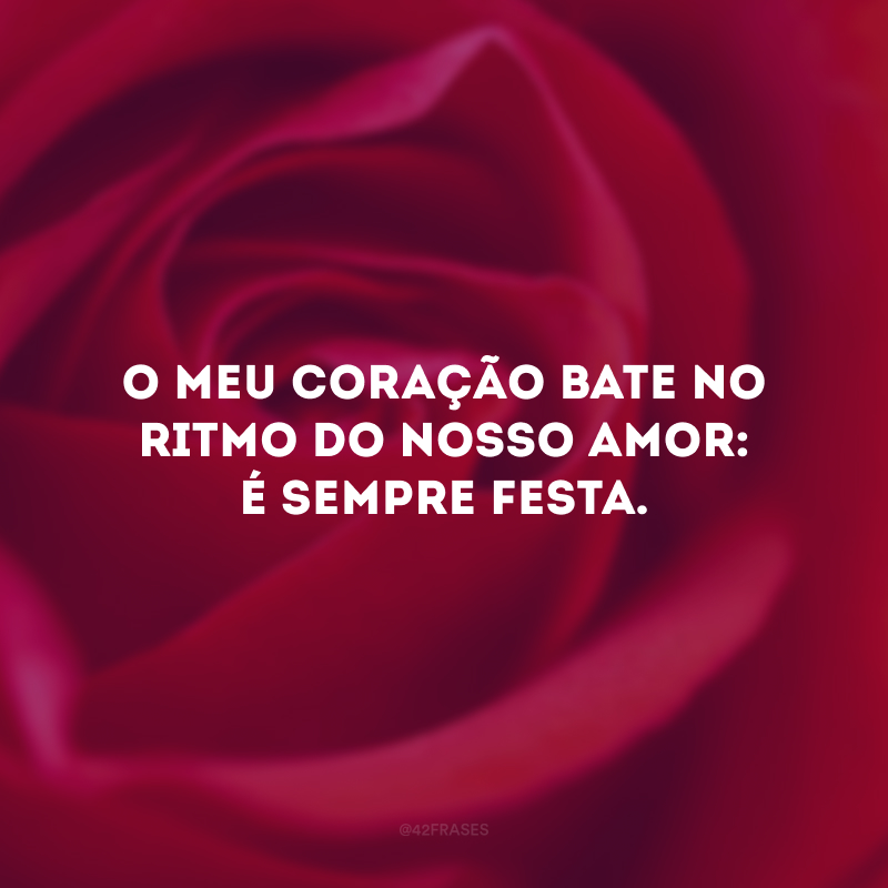 O meu coração bate no ritmo do nosso amor: é sempre festa. 