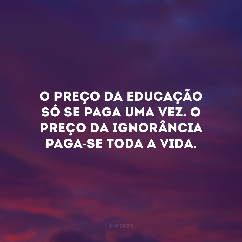 O preço da educação só se paga uma vez. O preço da ignorância paga-se toda a vida. 