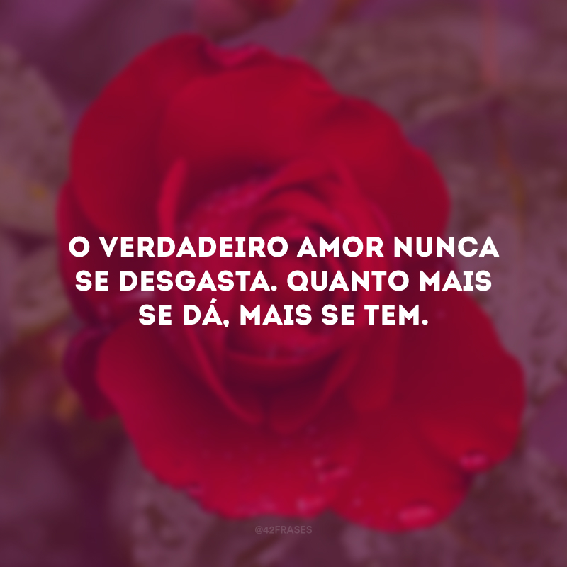 O verdadeiro amor nunca se desgasta. Quanto mais se dá, mais se tem. 