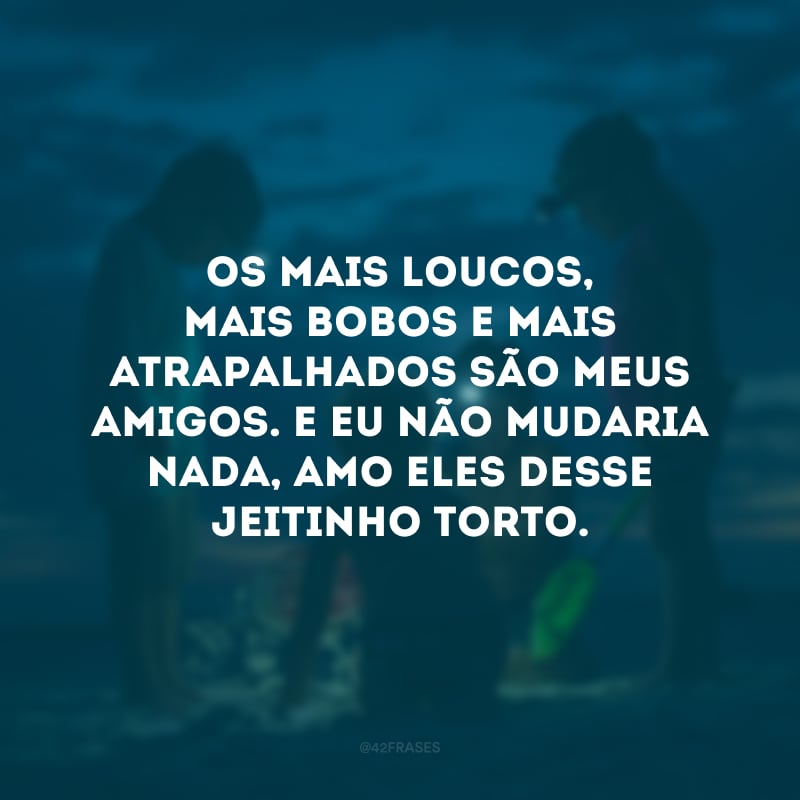 Os mais loucos, mais bobos e mais atrapalhados são meus amigos. E eu não mudaria nada, amo eles desse jeitinho torto.