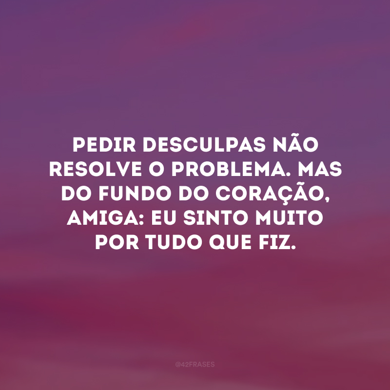 Pedir desculpas não resolve o problema. Mas do fundo do coração, amiga: eu sinto muito por tudo que fiz.