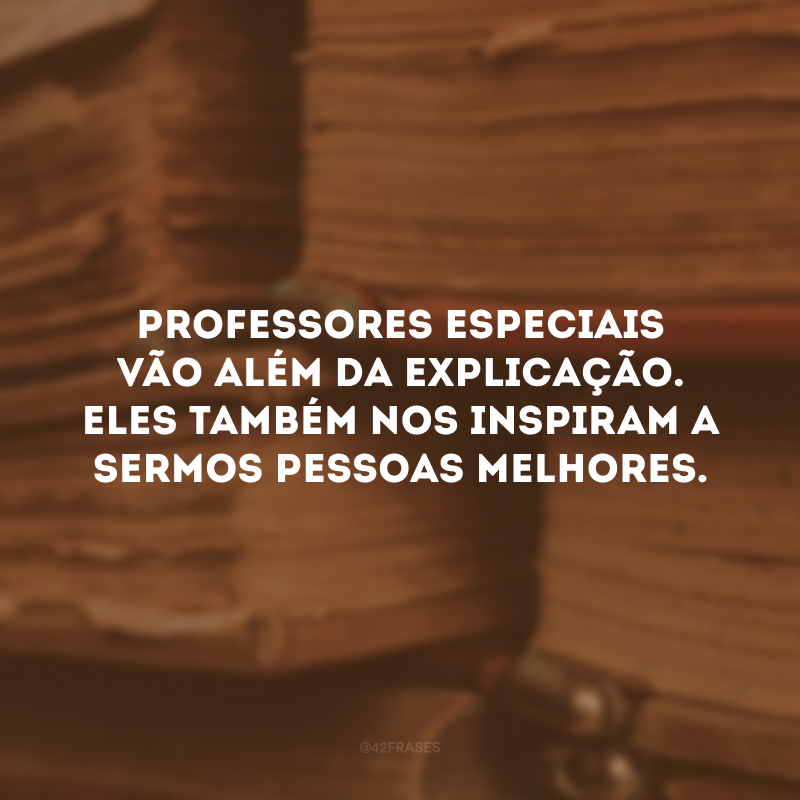 Professores especiais vão além da explicação. Eles também nos inspiram a sermos pessoas melhores.