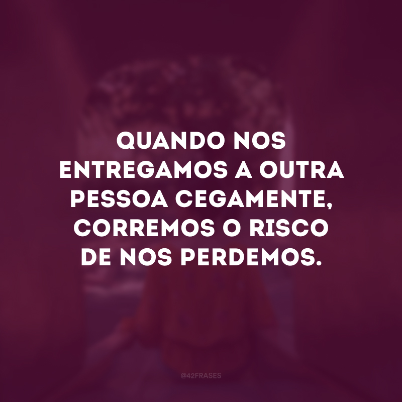 Quando nos entregamos a outra pessoa cegamente, corremos o risco de nos perdemos.
