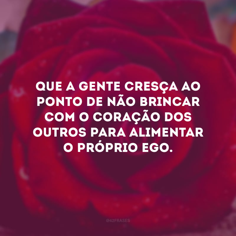 Que a gente cresça ao ponto de não brincar com o coração dos outros para alimentar o próprio ego. 