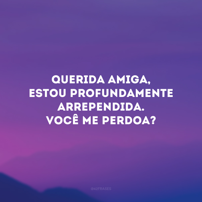 Querida amiga, estou profundamente arrependida. Você me perdoa?