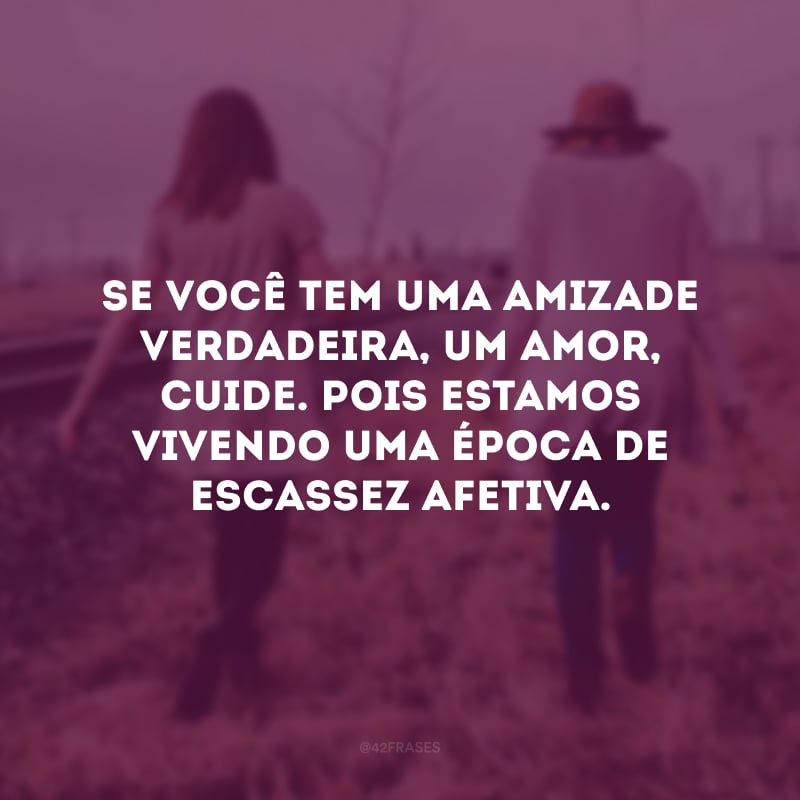 Se você tem uma amizade verdadeira, um amor, cuide. Pois estamos vivendo uma época de escassez afetiva.