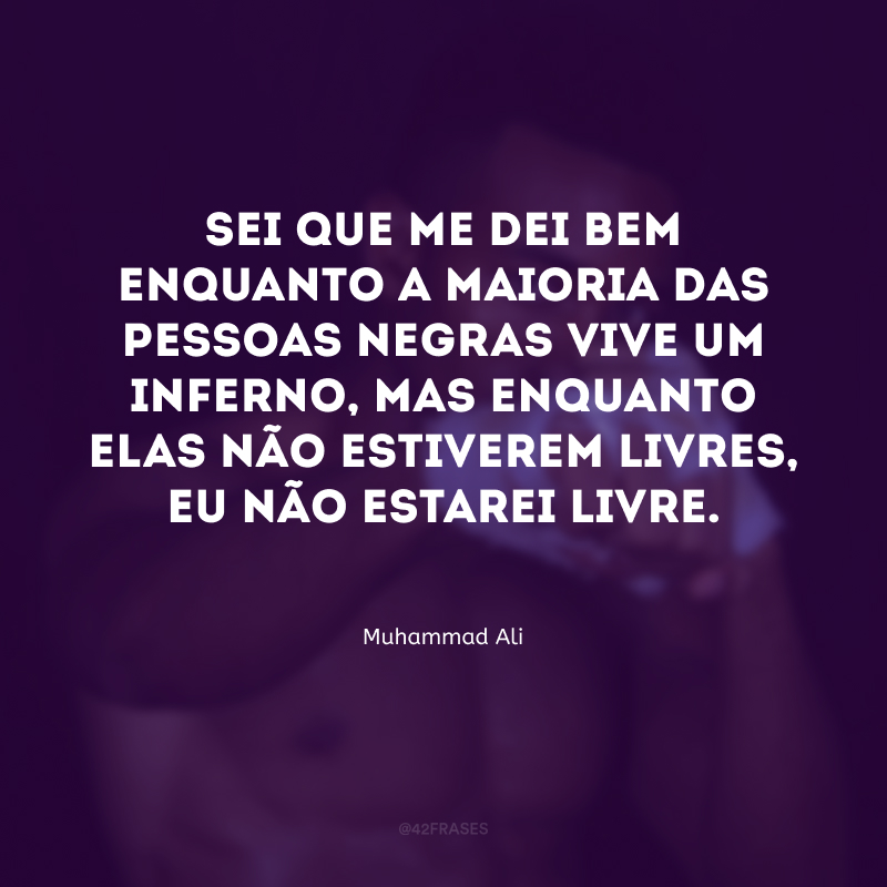 Sei que me dei bem enquanto a maioria das pessoas negras vive um inferno, mas enquanto elas não estiverem livres, eu não estarei livre.