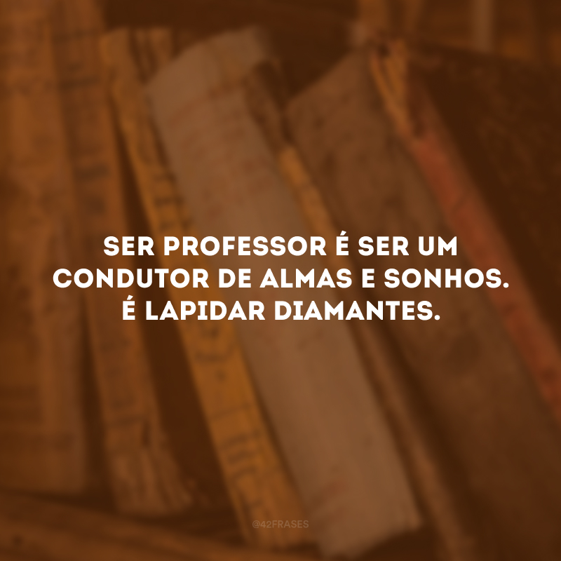 Ser professor é ser um condutor de almas e sonhos. É lapidar diamantes.