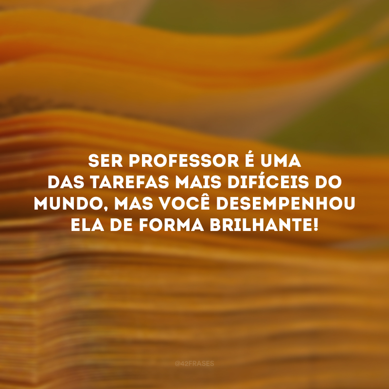 Ser professor é uma das tarefas mais difíceis do mundo, mas você desempenhou ela de forma brilhante!