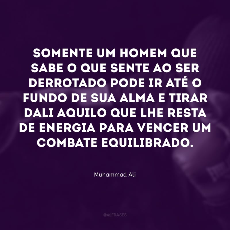 Somente um homem que sabe o que sente ao ser derrotado pode ir até o fundo de sua alma e tirar dali aquilo que lhe resta de energia para vencer um combate equilibrado.