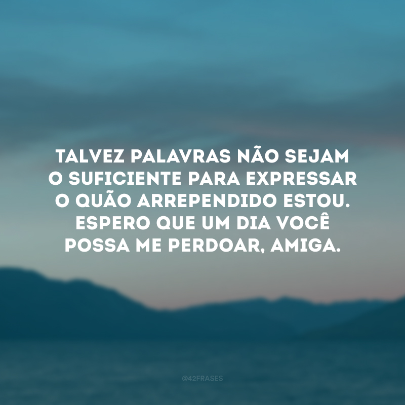 Talvez palavras não sejam o suficiente para expressar o quão arrependido estou. Espero que um dia você possa me perdoar, amiga.