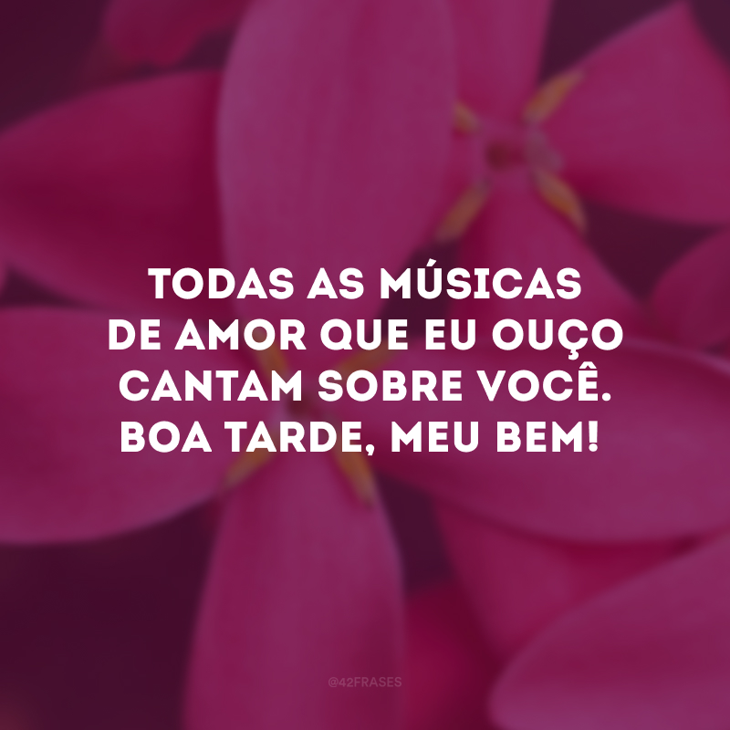 Todas as músicas de amor que eu ouço cantam sobre você. Boa tarde, meu bem!
