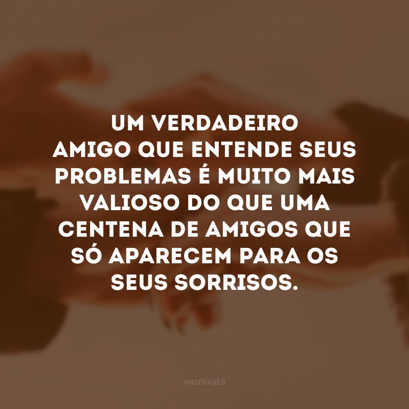 Um verdadeiro amigo que entende seus problemas é muito mais valioso do que uma centena de amigos que só aparecem para os seus sorrisos.