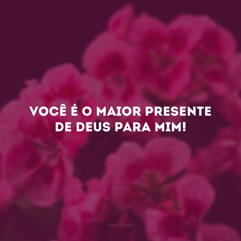 Você é o maior presente de Deus para mim! 