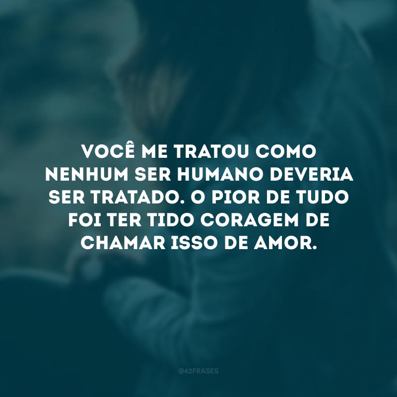 Você me tratou como nenhum ser humano deveria ser tratado. O pior de tudo foi ter tido coragem de chamar isso de amor.
