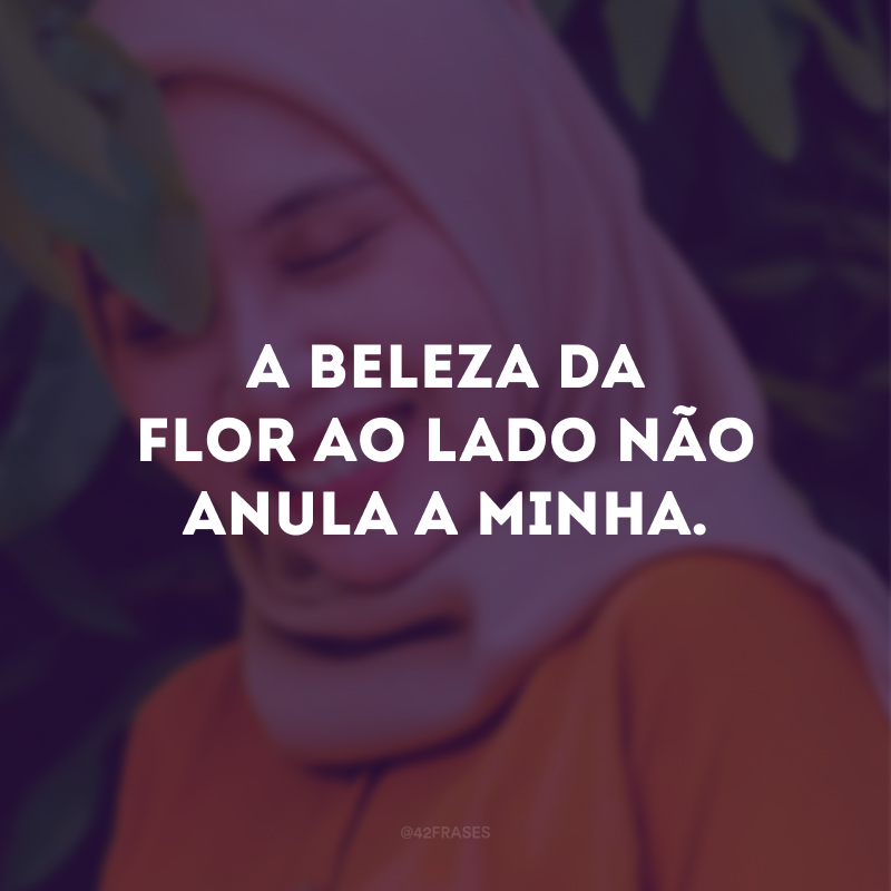 A beleza da flor ao lado não anula a minha.