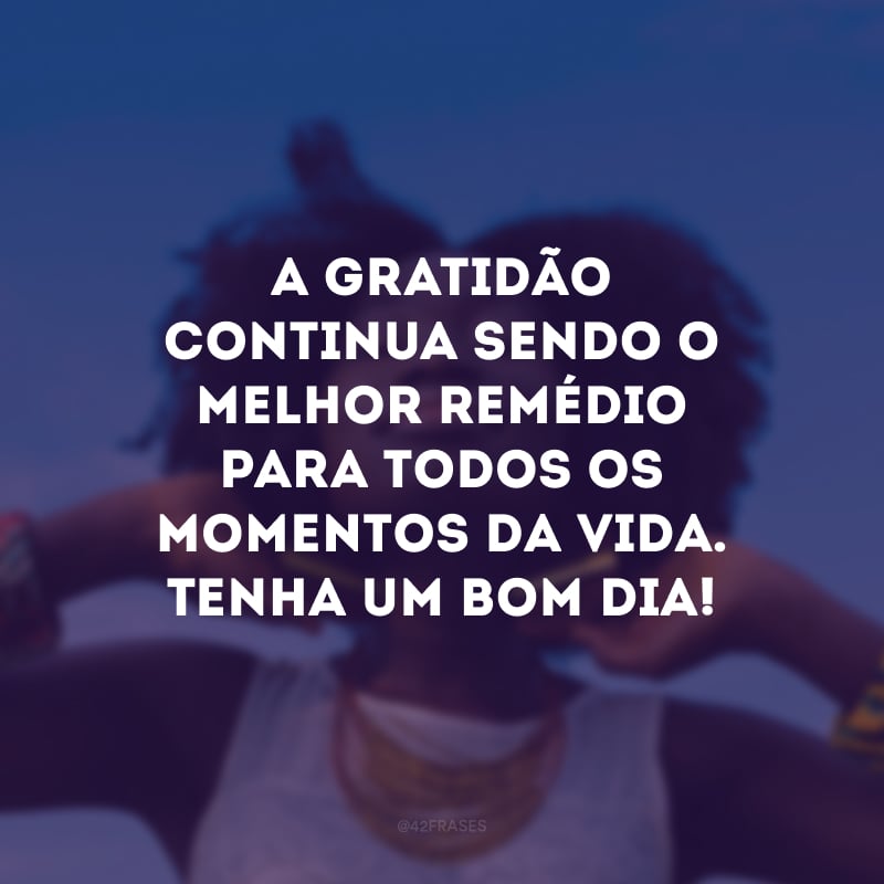 A gratidão continua sendo o melhor remédio para todos os momentos da vida. Tenha um bom dia! 