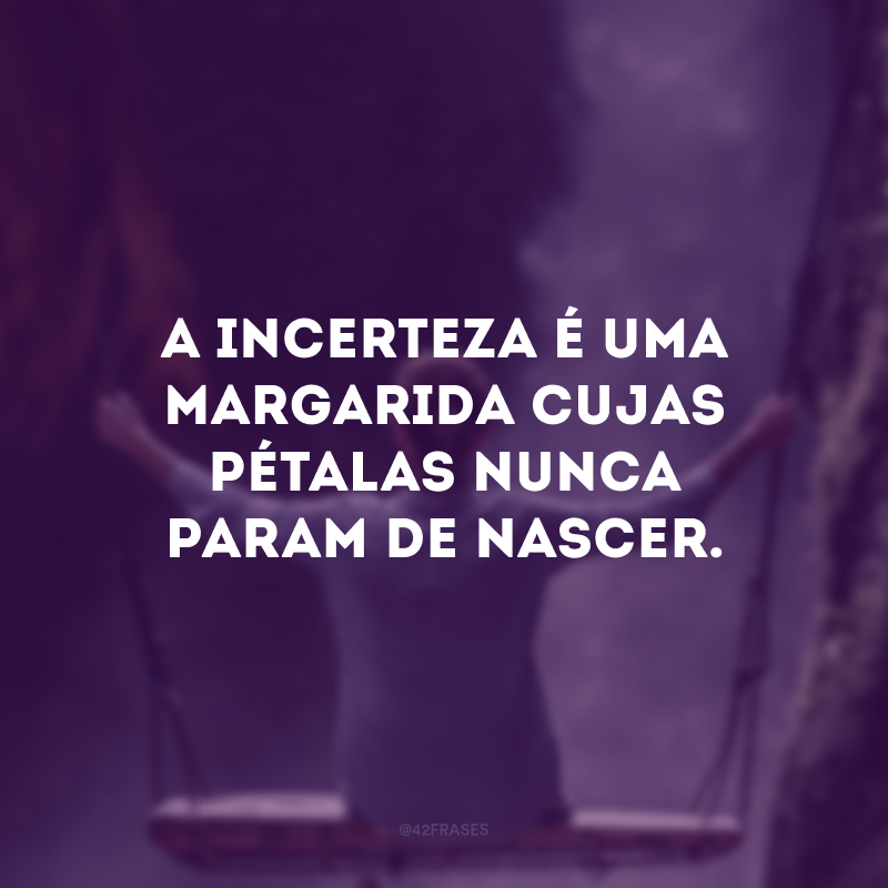 A incerteza é uma margarida cujas pétalas nunca param de nascer. 