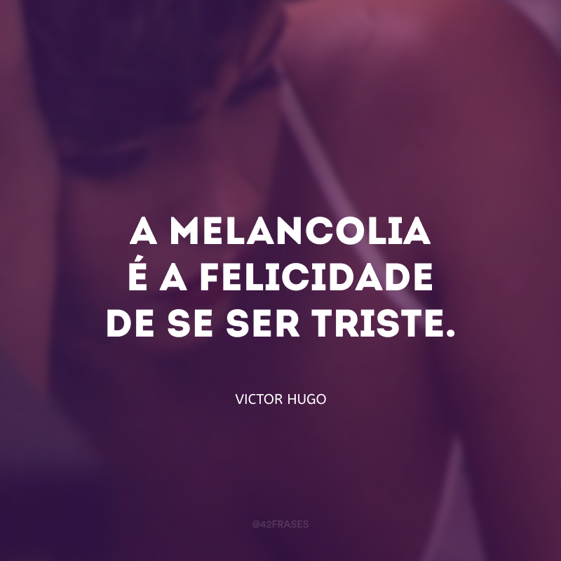 A melancolia é a felicidade de se ser triste.