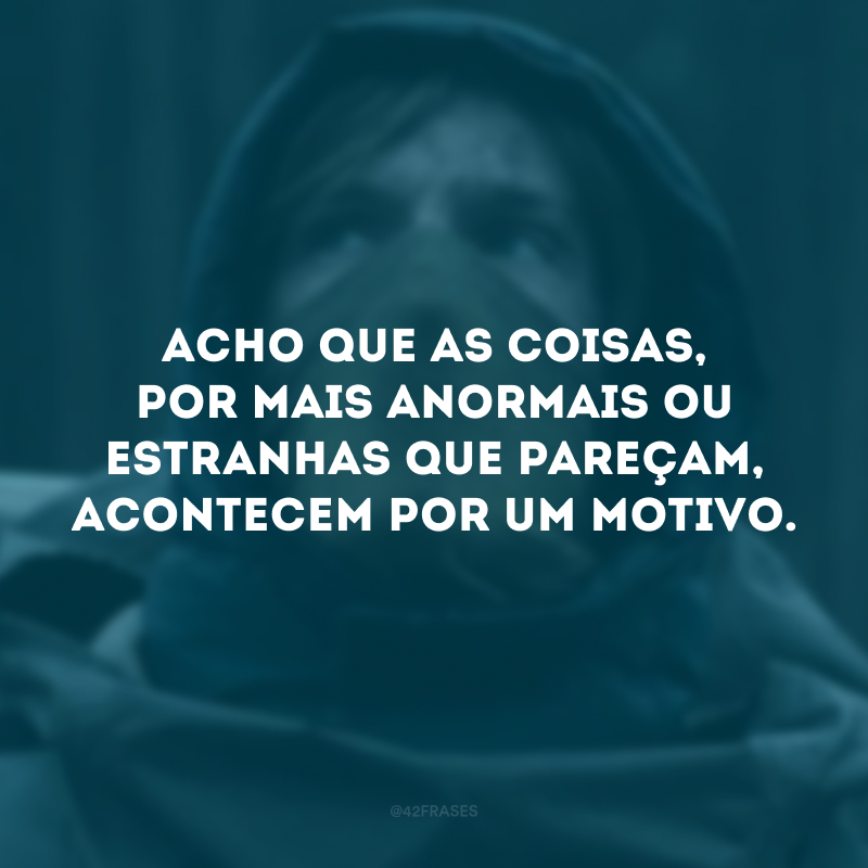 Acho que as coisas, por mais anormais ou estranhas que pareçam, acontecem por um motivo.