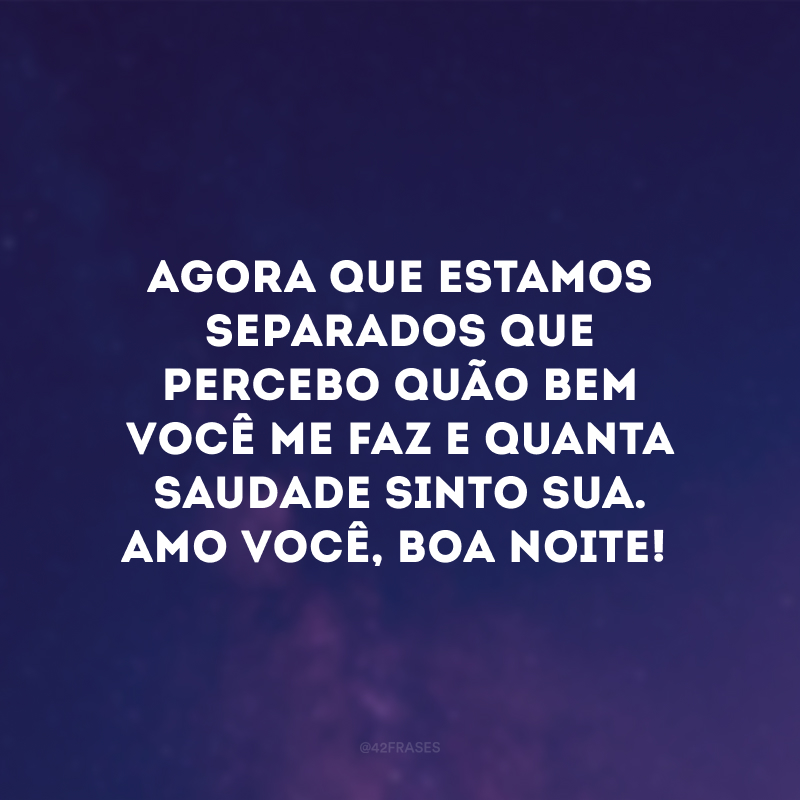 Agora que estamos separados que percebo quão bem você me faz e quanta saudade sinto sua. Amo você, boa noite!
