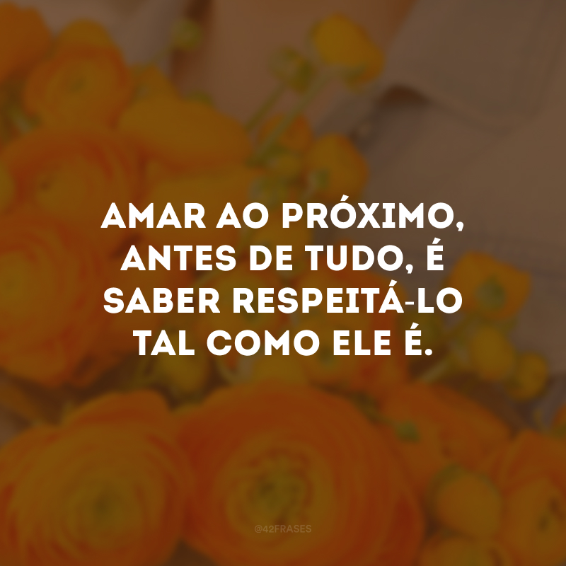 Amar ao próximo, antes de tudo, é saber respeitá-lo tal como ele é.