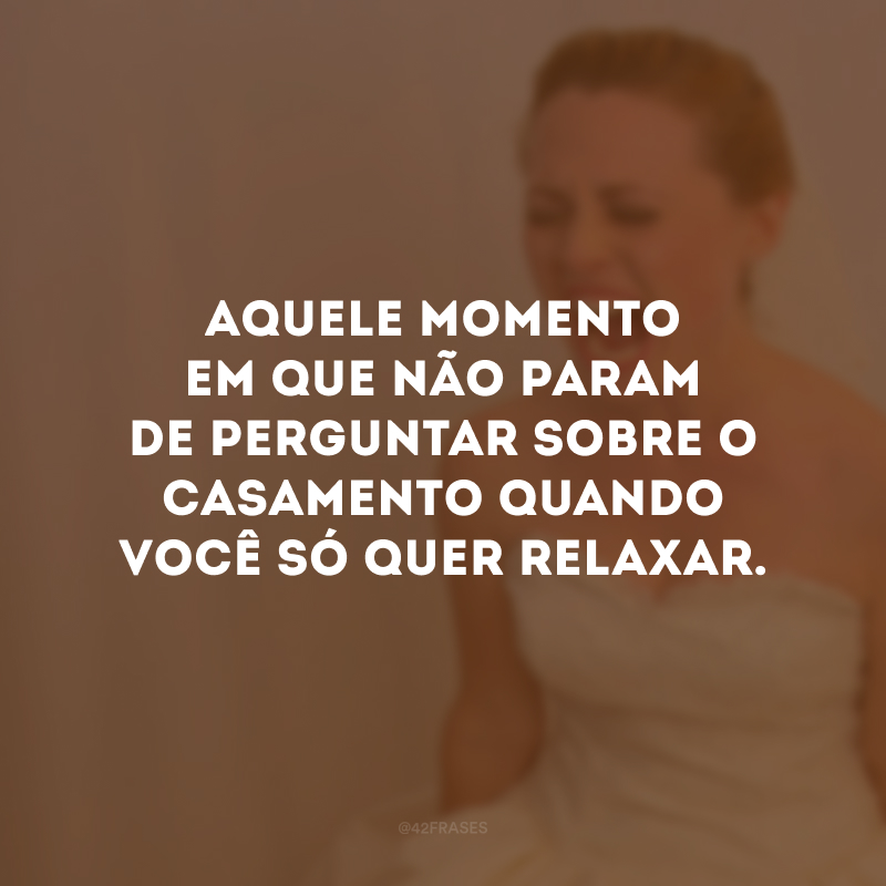 Aquele momento em que não param de perguntar sobre o casamento quando você só quer relaxar.