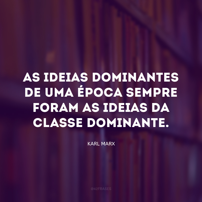 As ideias dominantes de uma época sempre foram as ideias da classe dominante.