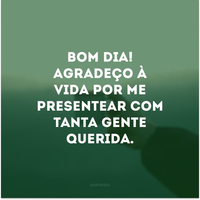 Bom dia! Agradeço à vida por me presentear com tanta gente querida.