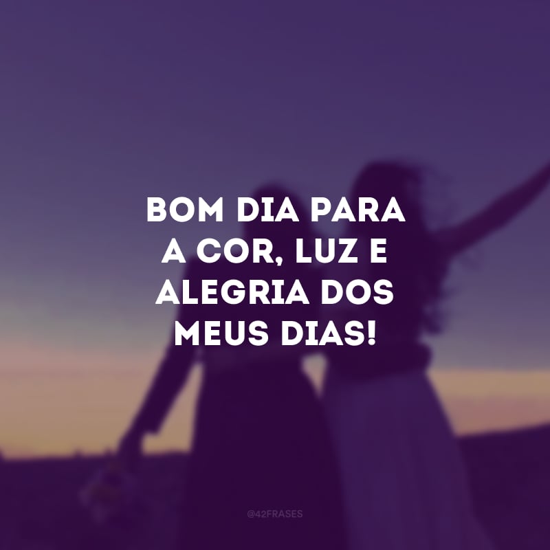 Bom dia para a cor, luz e alegria dos meus dias!