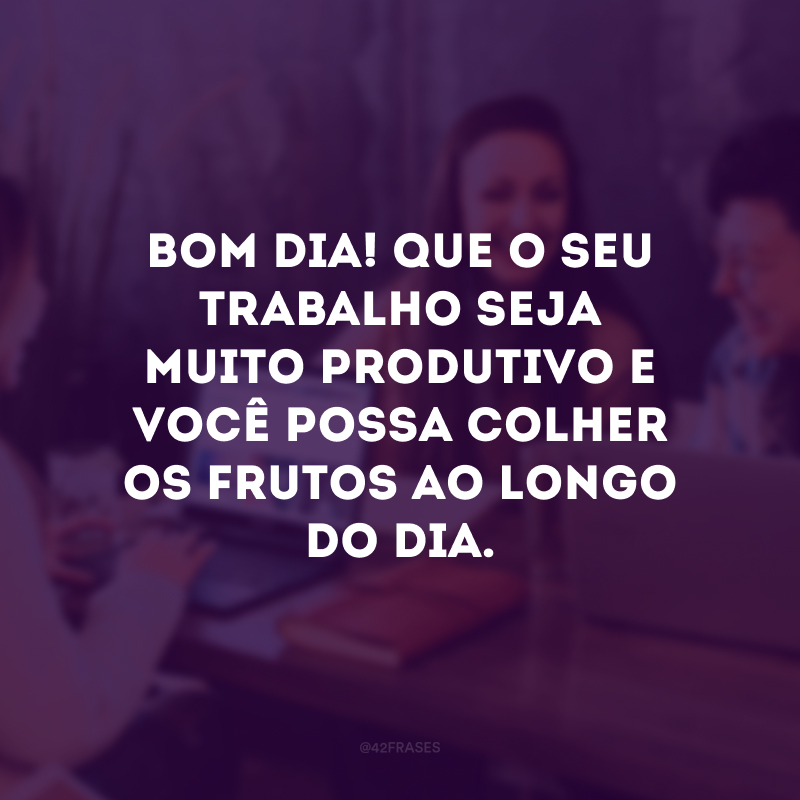 Bom dia! Que o seu trabalho seja muito produtivo e você possa colher os frutos ao longo do dia.