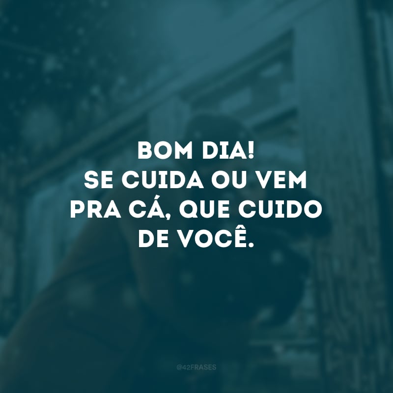 Bom dia! Se cuida ou vem pra cá, que cuido de você.