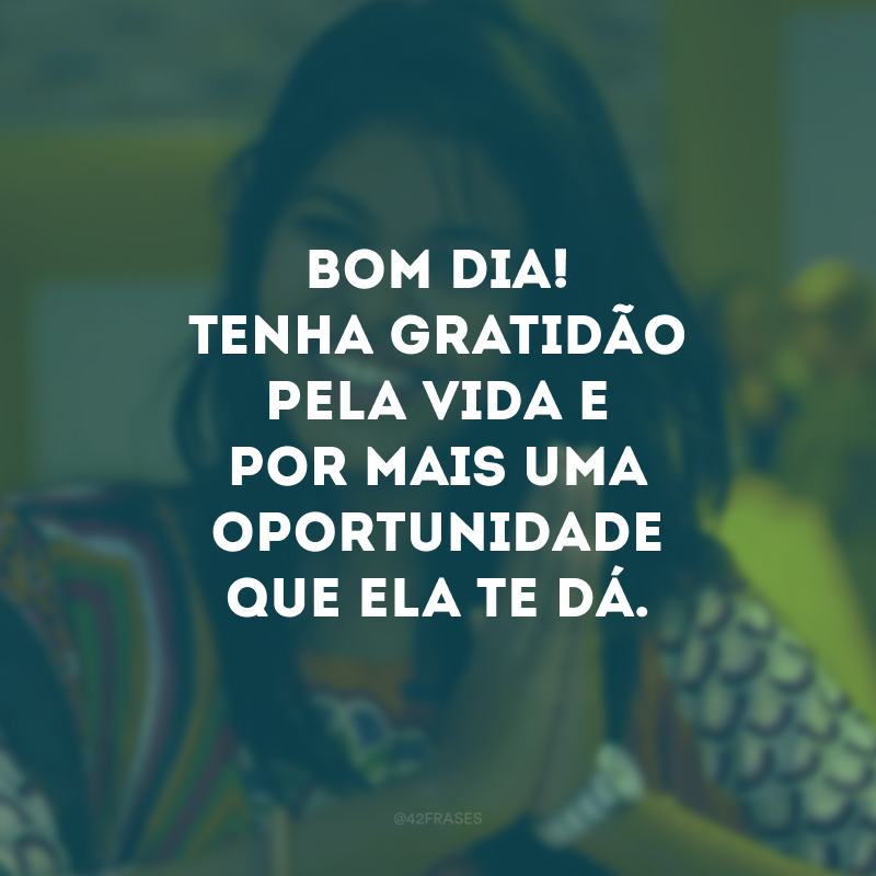 Bom dia! Tenha gratidão pela vida e por mais uma oportunidade que ela te dá. 