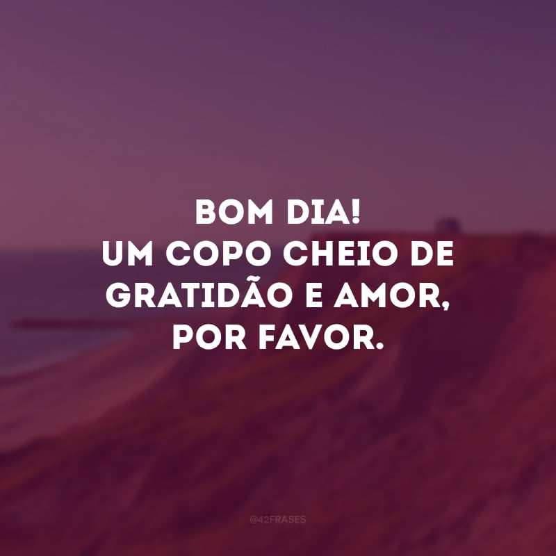 Bom dia! Um copo cheio de gratidão e amor, por favor. 