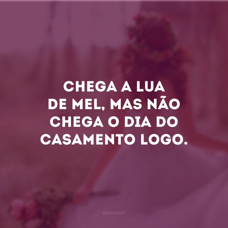 Chega a lua de mel, mas não chega o dia do casamento logo.